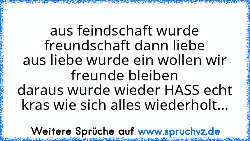 aus feindschaft wurde freundschaft dann liebe
aus liebe wurde ein wollen wir freunde bleiben
daraus wurde wieder HASS echt kras wie sich alles wiederholt...