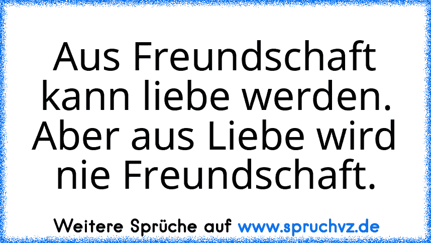 Aus Freundschaft kann liebe werden. Aber aus Liebe wird nie Freundschaft.