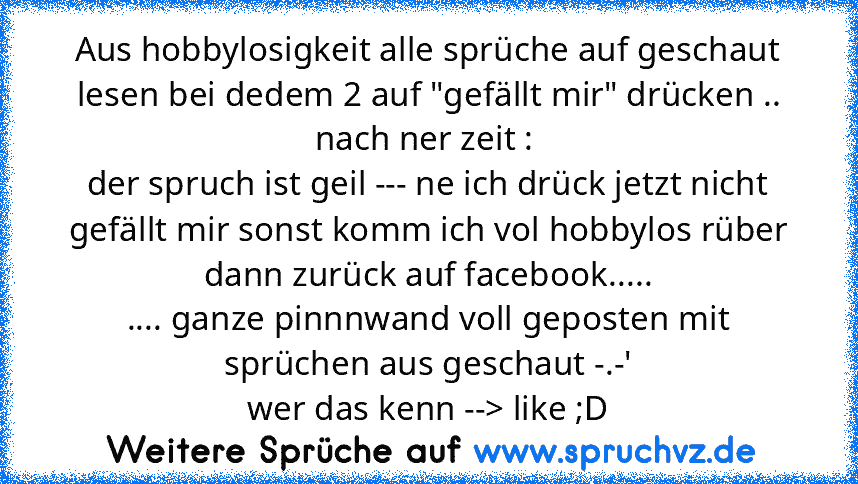 Aus hobbylosigkeit alle sprüche auf geschaut lesen bei dedem 2 auf "gefällt mir" drücken .. nach ner zeit : 
der spruch ist geil --- ne ich drück jetzt nicht gefällt mir sonst komm ich vol hobbylos rüber
dann zurück auf facebook.....
.... ganze pinnnwand voll geposten mit sprüchen aus geschaut -.-'
wer das kenn --> like ;D