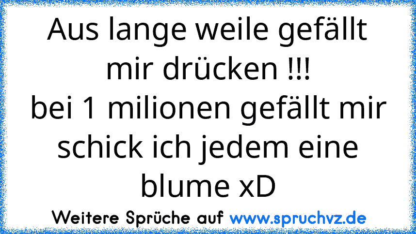 Aus lange weile gefällt mir drücken !!!
bei 1 milionen gefällt mir schick ich jedem eine blume xD