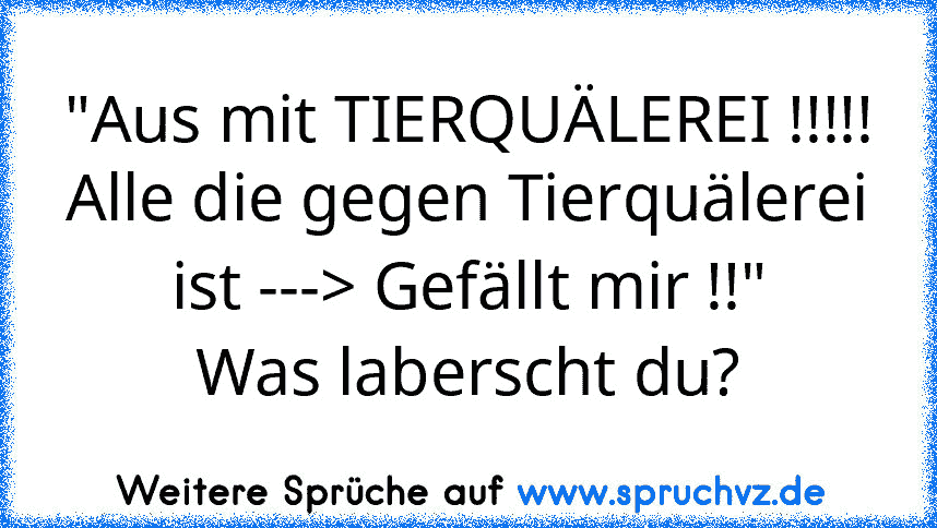 "Aus mit TIERQUÄLEREI !!!!!
Alle die gegen Tierquälerei ist ---> Gefällt mir !!"
Was laberscht du?