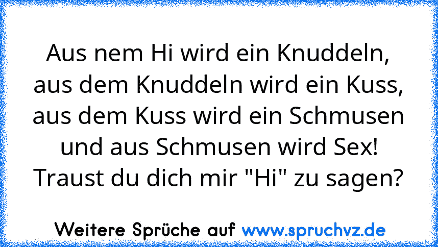 Aus nem Hi wird ein Knuddeln,
aus dem Knuddeln wird ein Kuss,
aus dem Kuss wird ein Schmusen
und aus Schmusen wird Sex!
Traust du dich mir "Hi" zu sagen?