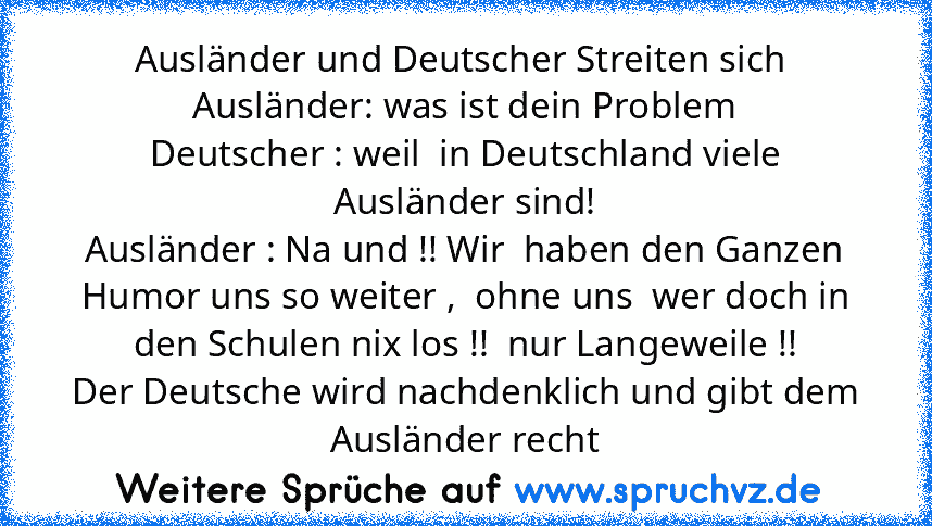 Ausländer und Deutscher Streiten sich 
Ausländer: was ist dein Problem
Deutscher : weil  in Deutschland viele Ausländer sind!
Ausländer : Na und !! Wir  haben den Ganzen Humor uns so weiter ,  ohne uns  wer doch in den Schulen nix los !!  nur Langeweile !!
Der Deutsche wird nachdenklich und gibt dem Ausländer recht