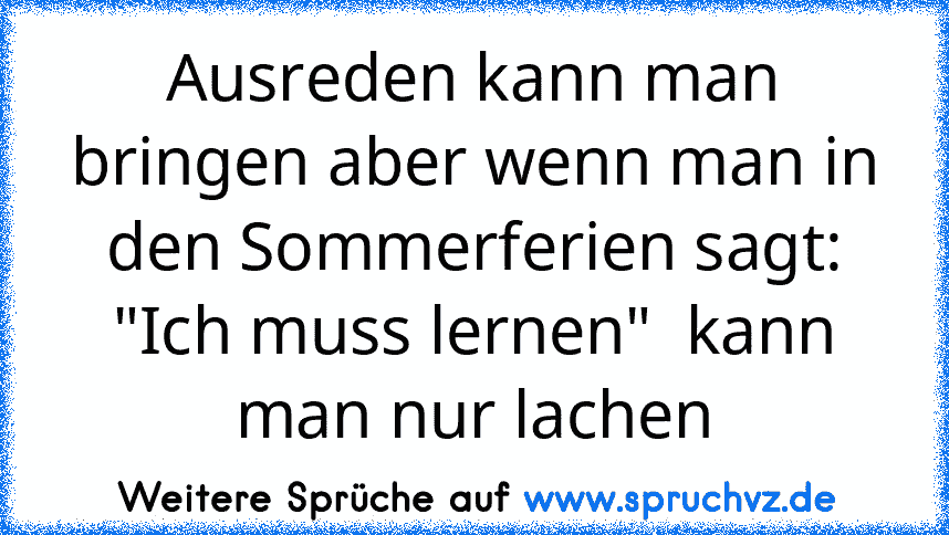 Ausreden kann man bringen aber wenn man in den Sommerferien sagt:
"Ich muss lernen"  kann man nur lachen