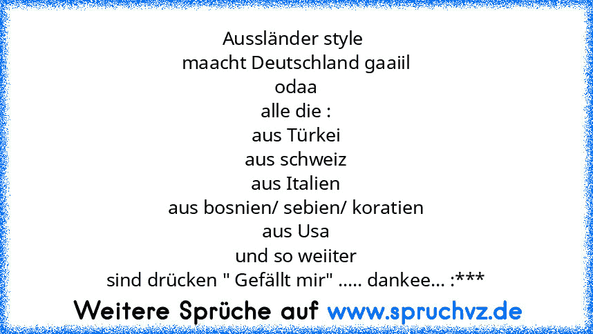 Aussländer style 
maacht Deutschland gaaiil
odaa
alle die :
aus Türkei
aus schweiz
aus Italien
aus bosnien/ sebien/ koratien
aus Usa
und so weiiter
sind drücken " Gefällt mir" ..... dankee... :***