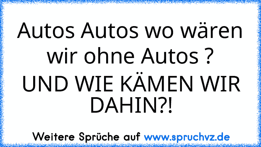 Autos Autos wo wären wir ohne Autos ?
UND WIE KÄMEN WIR DAHIN?!