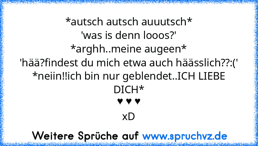 *autsch autsch auuutsch*
'was is denn looos?'
*arghh..meine augeen*
'hää?findest du mich etwa auch häässlich??:('
*neiin!!ich bin nur geblendet..ICH LIEBE DICH*
♥ ♥ ♥
xD