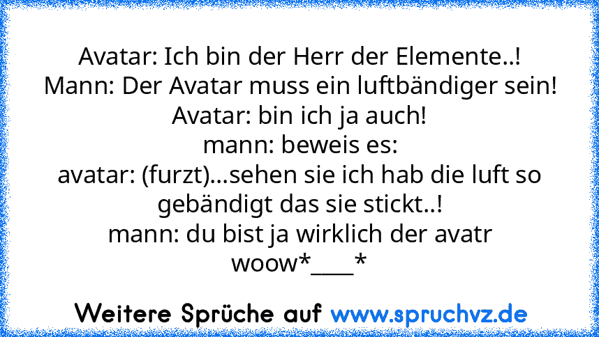 Avatar: Ich bin der Herr der Elemente..!
Mann: Der Avatar muss ein luftbändiger sein!
Avatar: bin ich ja auch!
mann: beweis es:
avatar: (furzt)...sehen sie ich hab die luft so gebändigt das sie stickt..!
mann: du bist ja wirklich der avatr woow*____*