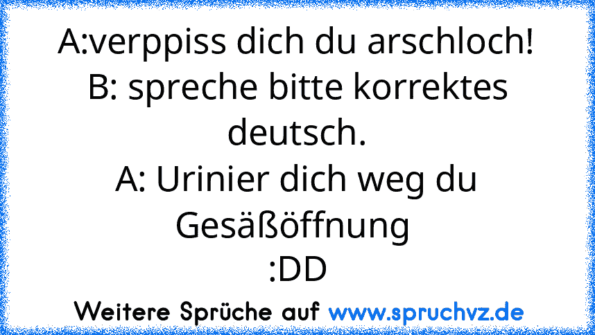 A:verppiss dich du arschloch!
B: spreche bitte korrektes deutsch.
A: Urinier dich weg du Gesäßöffnung 
:DD