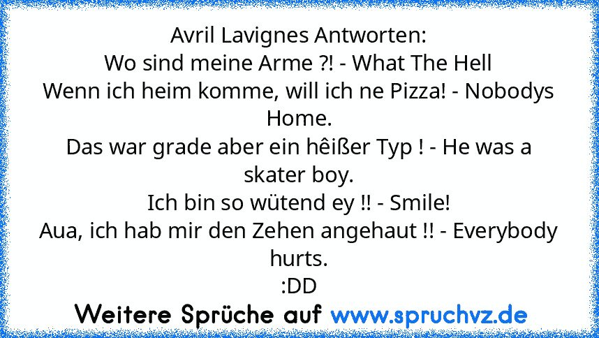 Avril Lavignes Antworten:
Wo sind meine Arme ?! - What The Hell
Wenn ich heim komme, will ich ne Pizza! - Nobodys Home.
Das war grade aber ein hêißer Typ ! - He was a skater boy.
Ich bin so wütend ey !! - Smile!
Aua, ich hab mir den Zehen angehaut !! - Everybody hurts.
:DD