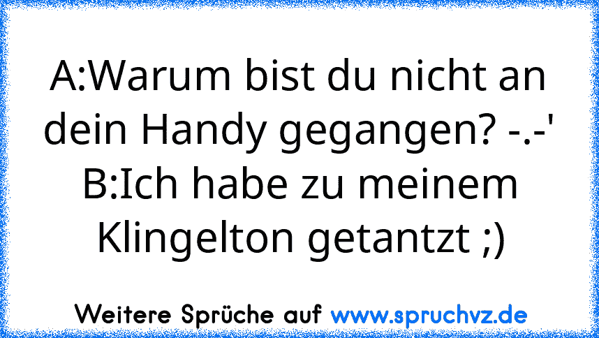 A:Warum bist du nicht an dein Handy gegangen? -.-'
B:Ich habe zu meinem Klingelton getantzt ;)