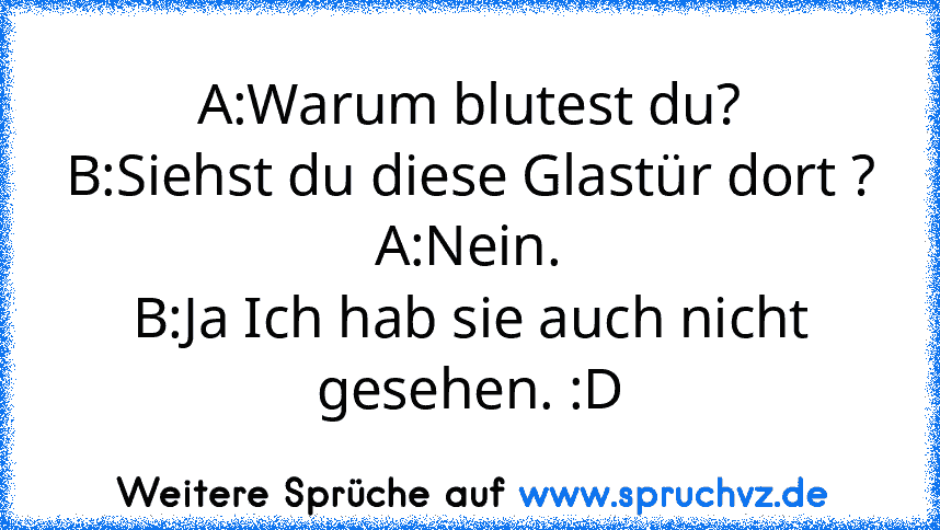 A:Warum blutest du?
B:Siehst du diese Glastür dort ?
A:Nein.
B:Ja Ich hab sie auch nicht gesehen. :D