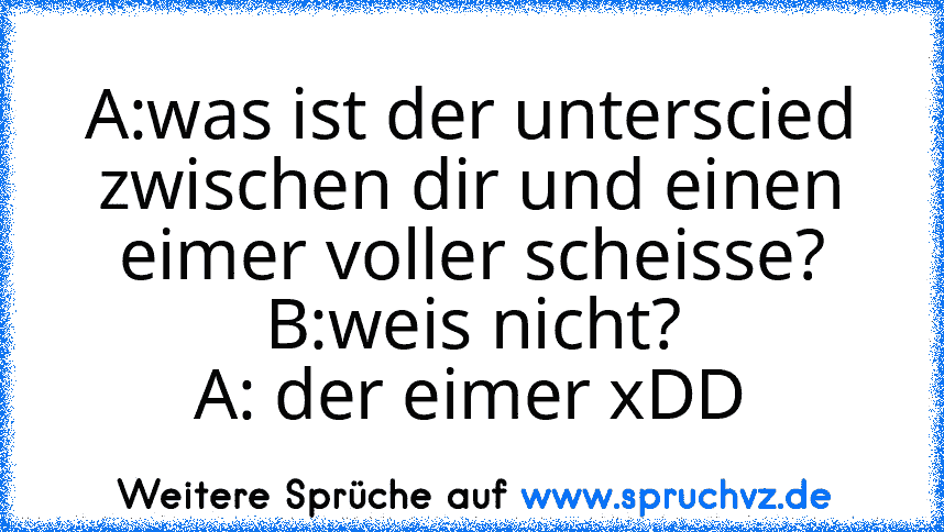 A:was ist der unterscied zwischen dir und einen eimer voller scheisse?
B:weis nicht?
A: der eimer xDD