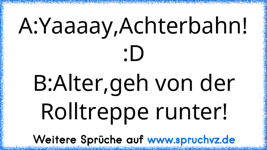 A:Yaaaay,Achterbahn! :D
B:Alter,geh von der Rolltreppe runter!