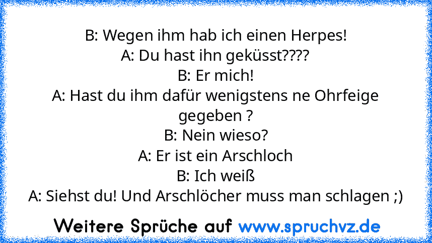 B: Wegen ihm hab ich einen Herpes!
A: Du hast ihn geküsst????
B: Er mich!
A: Hast du ihm dafür wenigstens ne Ohrfeige gegeben ?
B: Nein wieso?
A: Er ist ein Arschloch
B: Ich weiß
A: Siehst du! Und Arschlöcher muss man schlagen ;)