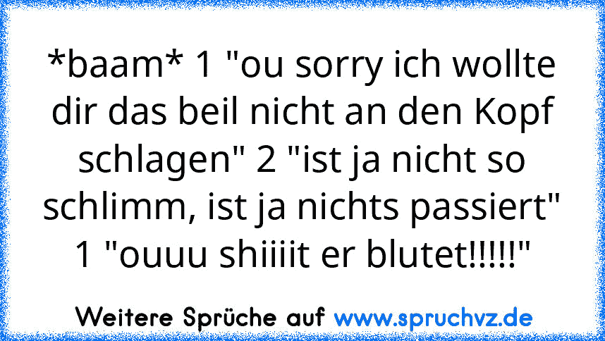 *baam* 1 "ou sorry ich wollte dir das beil nicht an den Kopf schlagen" 2 "ist ja nicht so schlimm, ist ja nichts passiert" 1 "ouuu shiiiit er blutet!!!!!"