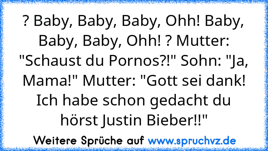 ? Baby, Baby, Baby, Ohh! Baby, Baby, Baby, Ohh! ? Mutter: "Schaust du Pornos?!" Sohn: "Ja, Mama!" Mutter: "Gott sei dank! Ich habe schon gedacht du hörst Justin Bieber!!"