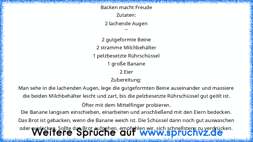 Backen macht Freude
Zutaten:
2 lachende Augen
...
2 gutgeformte Beine
2 stramme Milchbehälter
1 pelzbesetzte Rührschüssel
1 große Banane
2 Eier
Zubereitung:
Man sehe in die lachenden Augen, lege die gutgeformten Beine auseinander und massiere die beiden Milchbehälter leicht und zart, bis die pelzbesetzte Rührschüssel gut geölt ist.
Öfter mit dem Mittelfinger probieren.
Die Banane langsam einschieb...