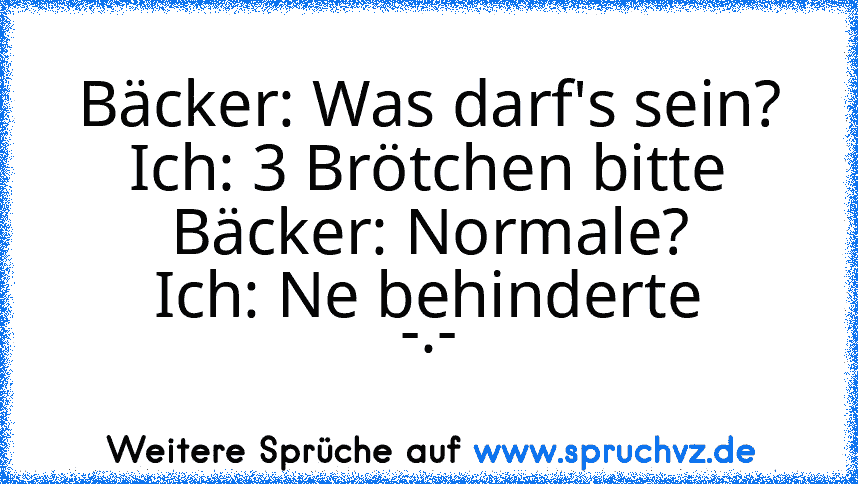 Bäcker: Was darf's sein?
Ich: 3 Brötchen bitte
Bäcker: Normale?
Ich: Ne behinderte
-.-