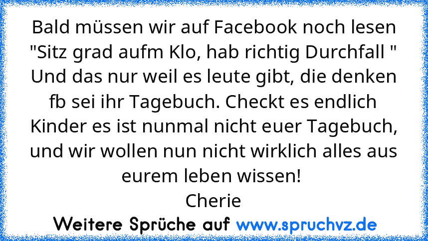 Bald müssen wir auf Facebook noch lesen
"Sitz grad aufm Klo, hab richtig Durchfall "
Und das nur weil es leute gibt, die denken fb sei ihr Tagebuch. Checkt es endlich Kinder es ist nunmal nicht euer Tagebuch, und wir wollen nun nicht wirklich alles aus eurem leben wissen! 
Cherie