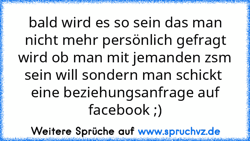 bald wird es so sein das man nicht mehr persönlich gefragt wird ob man mit jemanden zsm sein will sondern man schickt  eine beziehungsanfrage auf facebook ;)