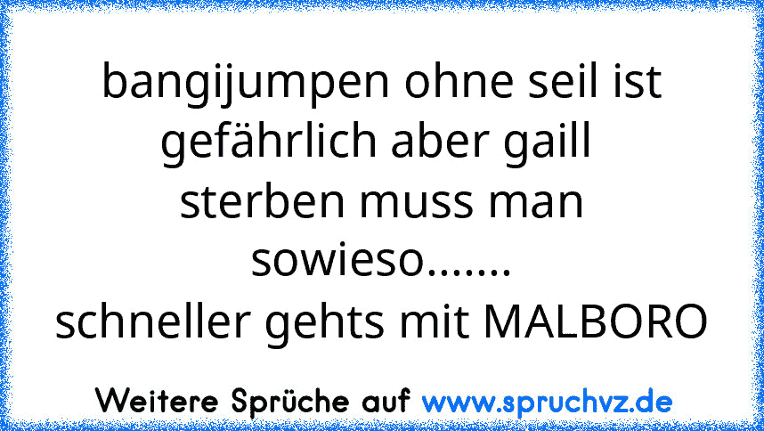 bangijumpen ohne seil ist gefährlich aber gaill 
sterben muss man sowieso.......
schneller gehts mit MALBORO