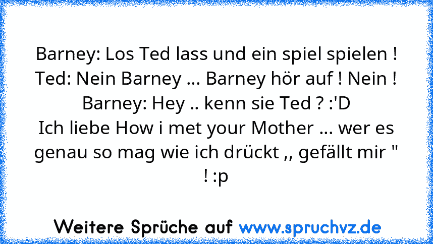 Barney: Los Ted lass und ein spiel spielen !
Ted: Nein Barney ... Barney hör auf ! Nein !
Barney: Hey .. kenn sie Ted ? :'D
Ich liebe How i met your Mother ... wer es genau so mag wie ich drückt ,, gefällt mir " ! :p