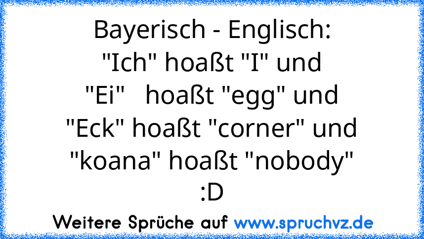 Bayerisch - Englisch:
"Ich" hoaßt "I" und
"Ei"   hoaßt "egg" und
"Eck" hoaßt "corner" und
"koana" hoaßt "nobody"
:D