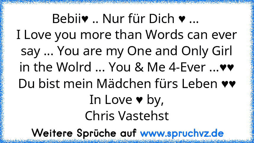 Bebii♥ .. Nur für Dich ♥ ... 
I Love you more than Words can ever say ... You are my One and Only Girl in the Wolrd ... You & Me 4-Ever ...♥♥
Du bist mein Mädchen fürs Leben ♥♥
In Love ♥ by,
Chris Vastehst