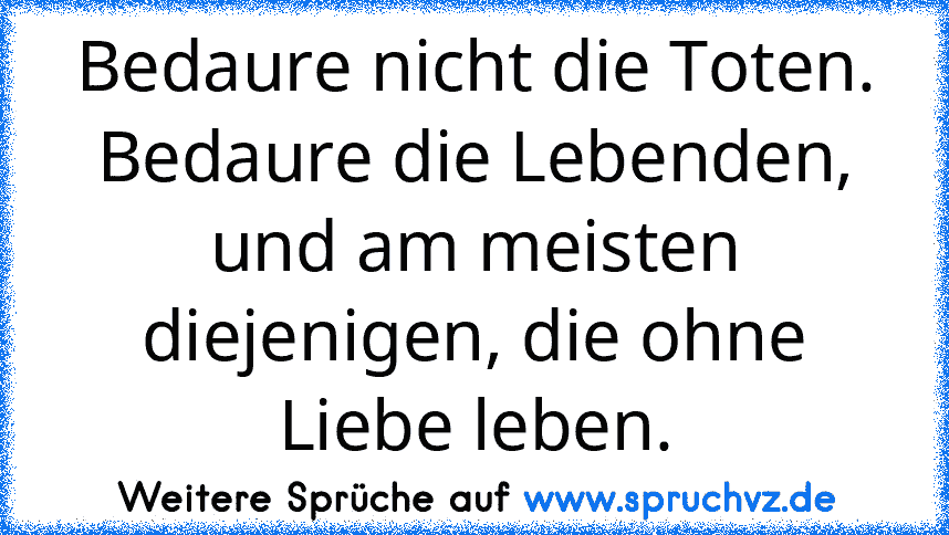 Bedaure nicht die Toten. Bedaure die Lebenden, und am meisten diejenigen, die ohne Liebe leben.