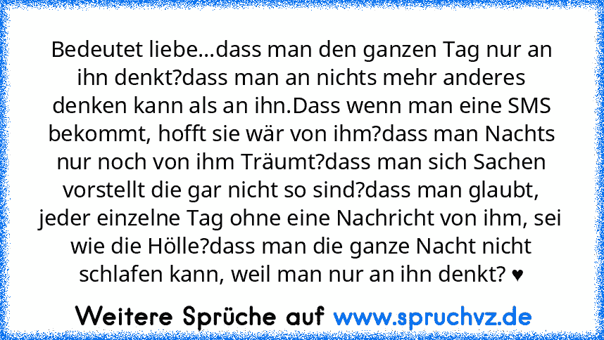 Bedeutet liebe...dass man den ganzen Tag nur an ihn denkt?dass man an nichts mehr anderes denken kann als an ihn.Dass wenn man eine SMS bekommt, hofft sie wär von ihm?dass man Nachts nur noch von ihm Träumt?dass man sich Sachen vorstellt die gar nicht so sind?dass man glaubt, jeder einzelne Tag ohne eine Nachricht von ihm, sei wie die Hölle?dass man die ganze Nacht nicht schlafen kann, weil man...