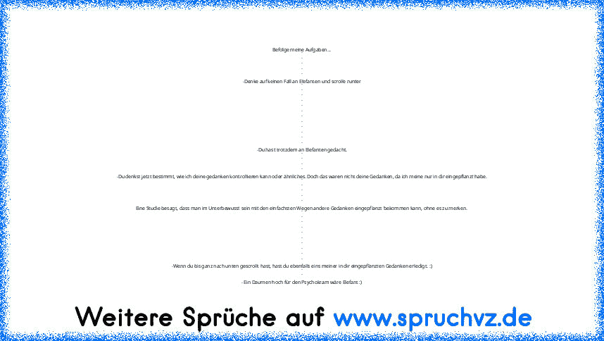 Befolge meine Aufgaben...
.
.
.
.
.
-Denke auf keinen Fall an Elefanten und scrolle runter
.
.
.
.
.
.
.
.
.
.
.
.
-Du hast trotzdem an Elefanten gedacht.
.
.
.
.
-Du denkst jetzt bestimmt, wie ich deine gedanken kontrollieren kann oder ähnliches. Doch das waren nicht deine Gedanken, da ich meine nur in dir eingepflanzt habe.
.
.
.
.
.
Eine Studie besagt, dass man im Unterbewusst sein mit den e...