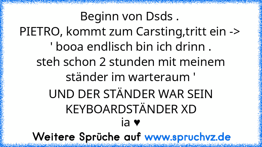 Beginn von Dsds . 
PIETRO, kommt zum Carsting,tritt ein -> 
' booa endlisch bin ich drinn .
steh schon 2 stunden mit meinem ständer im warteraum '
UND DER STÄNDER WAR SEIN KEYBOARDSTÄNDER XD
ia ♥