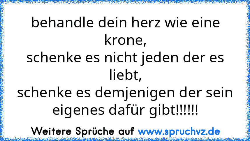 behandle dein herz wie eine krone,
schenke es nicht jeden der es liebt,
schenke es demjenigen der sein eigenes dafür gibt!!!!!!