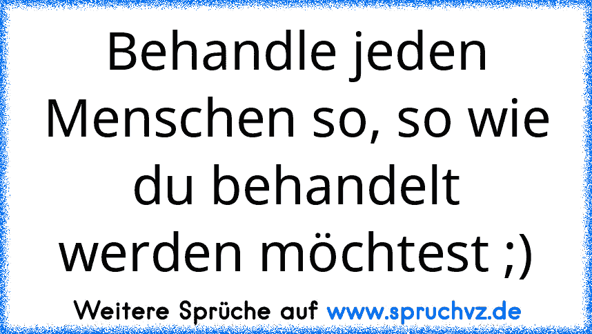 Behandle jeden Menschen so, so wie du behandelt werden möchtest ;)