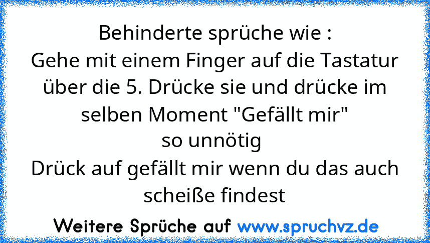 Behinderte sprüche wie :
Gehe mit einem Finger auf die Tastatur über die 5. Drücke sie und drücke im selben Moment "Gefällt mir"
so unnötig 
Drück auf gefällt mir wenn du das auch scheiße findest