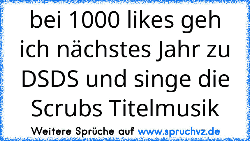 bei 1000 likes geh ich nächstes Jahr zu DSDS und singe die Scrubs Titelmusik