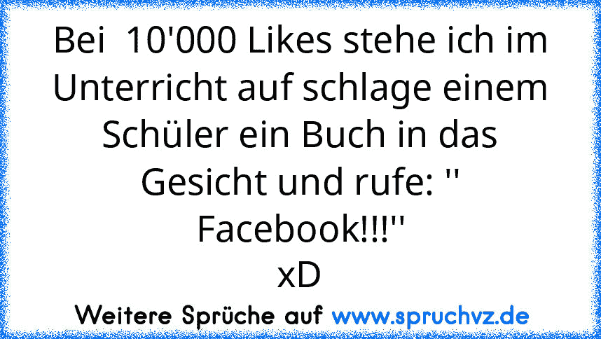 Bei  10'000 Likes stehe ich im Unterricht auf schlage einem Schüler ein Buch in das Gesicht und rufe: '' Facebook!!!''
xD