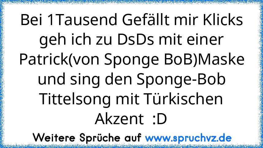 Bei 1Tausend Gefällt mir Klicks geh ich zu DsDs mit einer Patrick(von Sponge BoB)Maske und sing den Sponge-Bob Tittelsong mit Türkischen Akzent  :D