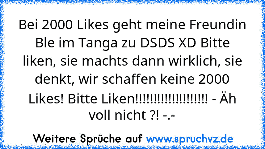 Bei 2000 Likes geht meine Freundin Ble im Tanga zu DSDS XD Bitte liken, sie machts dann wirklich, sie denkt, wir schaffen keine 2000 Likes! Bitte Liken!!!!!!!!!!!!!!!!!!!! - Äh voll nicht ?! -.-