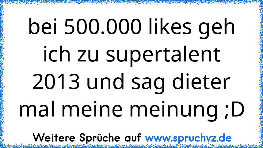 bei 500.000 likes geh ich zu supertalent 2013 und sag dieter mal meine meinung ;D