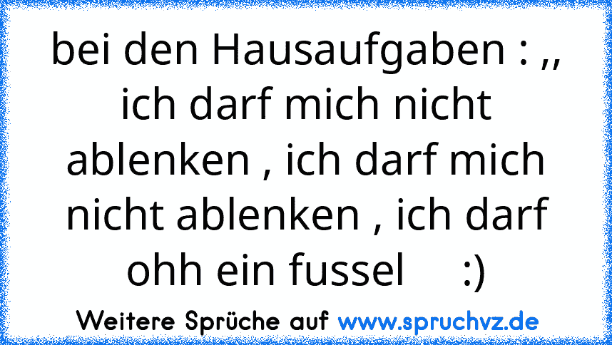 bei den Hausaufgaben : ,, ich darf mich nicht ablenken , ich darf mich nicht ablenken , ich darf ohh ein fussel     :)