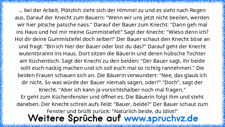 ... bei der Arbeit. Plötzlich zieht sich der Himmel zu und es sieht nach Regen aus. Darauf der Knecht zum Bauern: "Wenn wir uns jetzt nicht beeilen, werden wir hier pitsche patsche nass." Darauf der Bauer zum Knecht: "Dann geh mal ins Haus und hol mir meine Gummistiefel!" Sagt der Knecht: "Wieso denn ich? Hol dir deine Gummistiefel doch selber!" Der Bauer schaut den Knecht böse an und fragt: "Bin ...