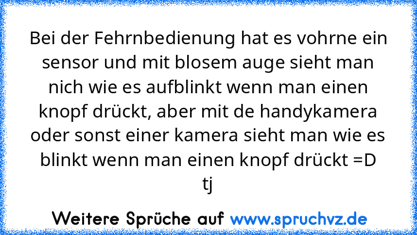 Bei der Fehrnbedienung hat es vohrne ein sensor und mit blosem auge sieht man nich wie es aufblinkt wenn man einen knopf drückt, aber mit de handykamera oder sonst einer kamera sieht man wie es blinkt wenn man einen knopf drückt =D
tj