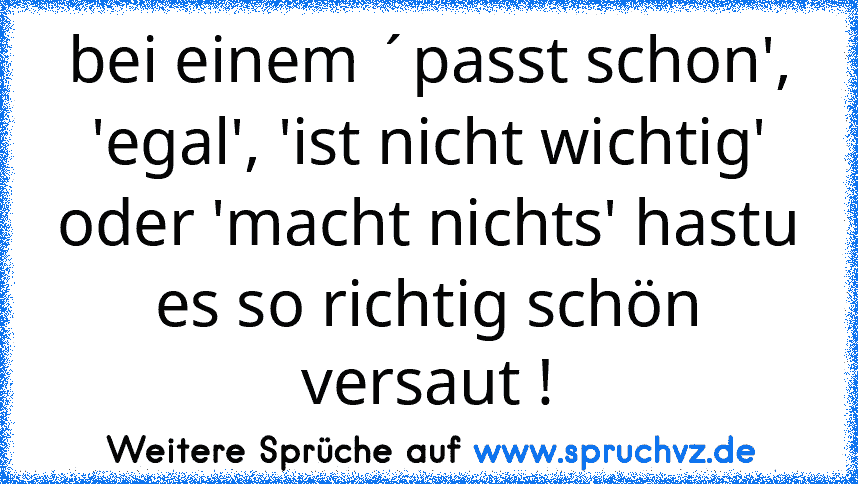 bei einem ´passt schon', 'egal', 'ist nicht wichtig' oder 'macht nichts' hastu es so richtig schön versaut !