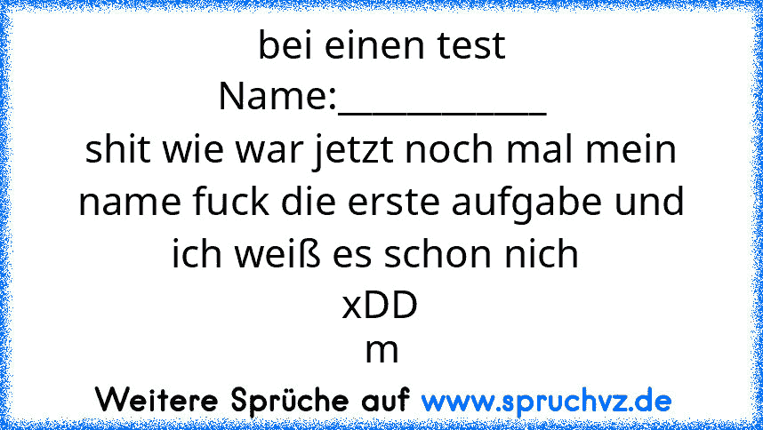 bei einen test
Name:____________
shit wie war jetzt noch mal mein name fuck die erste aufgabe und ich weiß es schon nich 
xDD
m