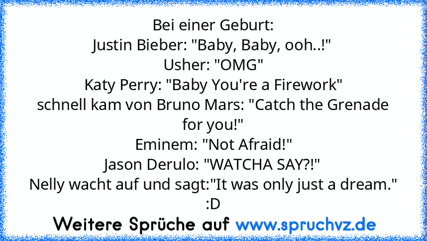 Bei einer Geburt:
Justin Bieber: "Baby, Baby, ooh..!"
Usher: "OMG"
Katy Perry: "Baby You're a Firework"
schnell kam von Bruno Mars: "Catch the Grenade for you!"
Eminem: "Not Afraid!"
Jason Derulo: "WATCHA SAY?!"
Nelly﻿ wacht auf und sagt:"It was only just a dream."
:D