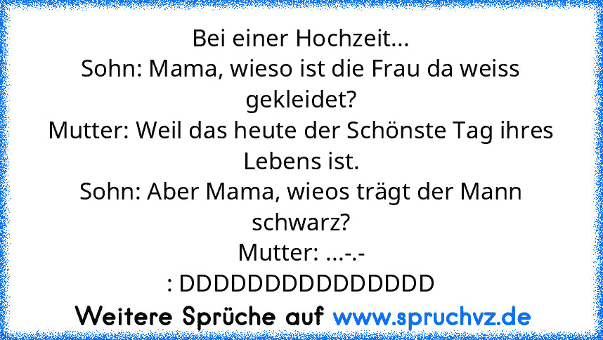 Bei einer Hochzeit...
Sohn: Mama, wieso ist die Frau da weiss gekleidet?
Mutter: Weil das heute der Schönste Tag ihres Lebens ist.
Sohn: Aber Mama, wieos trägt der Mann schwarz?
Mutter: ...-.-
: DDDDDDDDDDDDDDD