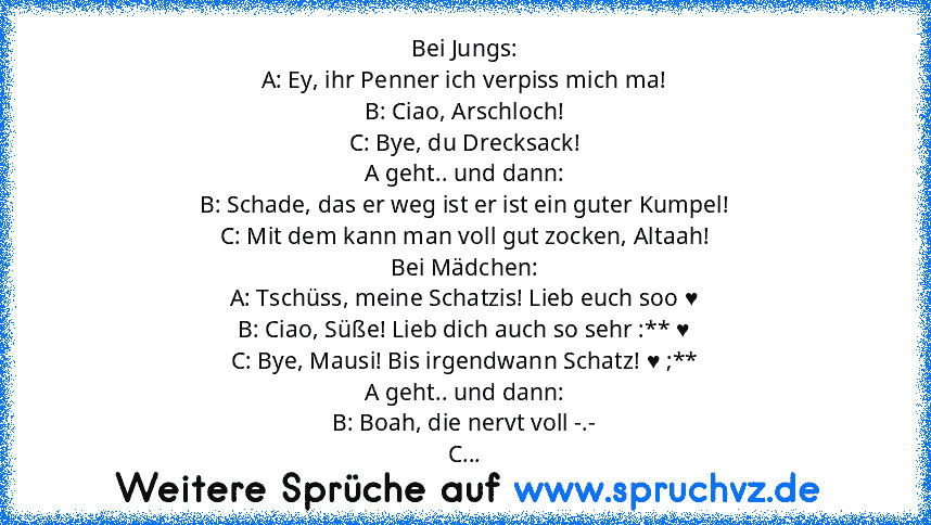 Bei Jungs:
A: Ey, ihr Penner ich verpiss mich ma!
B: Ciao, Arschloch!
C: Bye, du Drecksack!
A geht.. und dann:
B: Schade, das er weg ist er ist ein guter Kumpel!
C: Mit dem kann man voll gut zocken, Altaah!
Bei Mädchen:
A: Tschüss, meine Schatzis! Lieb euch soo ♥
B: Ciao, Süße! Lieb dich auch so sehr :** ♥
C: Bye, Mausi! Bis irgendwann Schatz! ♥ ;**
A geht.. und dann:
B: Boah, die nervt voll -....