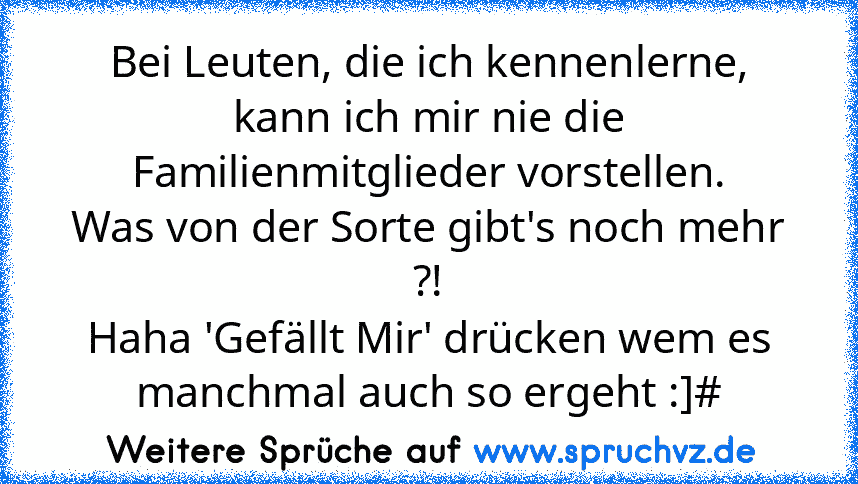 Bei Leuten, die ich kennenlerne, kann ich mir nie die Familienmitglieder vorstellen.
Was von der Sorte gibt's noch mehr ?!
Haha 'Gefällt Mir' drücken wem es manchmal auch so ergeht :]#